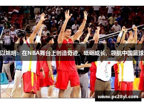 以姚明:在NBA舞台上创造奇迹,砥砺成长,领航中国篮球